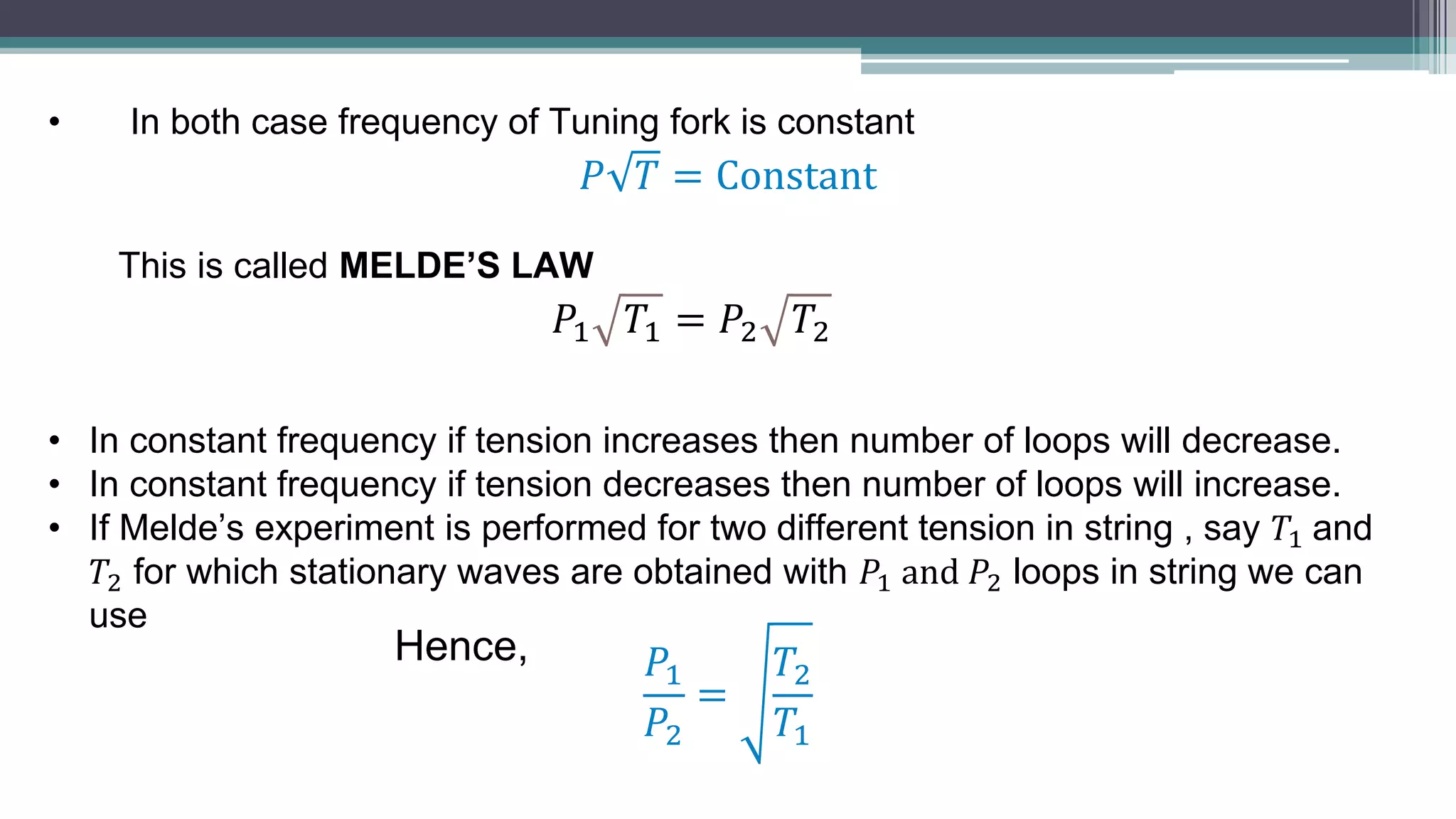 • In both case frequency of Tuning fork is constant
𝑃 𝑇 = Constant
This is called MELDE’S LAW
• In constant frequency if tension increases then number of loops will decrease.
• In constant frequency if tension decreases then number of loops will increase.
• If Melde’s experiment is performed for two different tension in string , say 𝑇1 and
𝑇2 for which stationary waves are obtained with 𝑃1 and 𝑃2 loops in string we can
use
𝑃1 𝑇1 = 𝑃2 𝑇2
𝑃1
𝑃2
=
𝑇2
𝑇1
Hence,
 