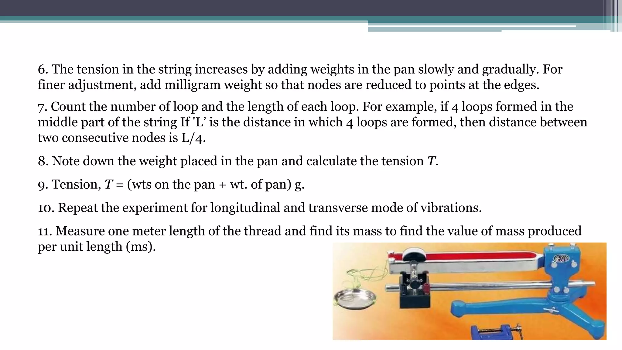6. The tension in the string increases by adding weights in the pan slowly and gradually. For
finer adjustment, add milligram weight so that nodes are reduced to points at the edges.
7. Count the number of loop and the length of each loop. For example, if 4 loops formed in the
middle part of the string If 'L’ is the distance in which 4 loops are formed, then distance between
two consecutive nodes is L/4.
8. Note down the weight placed in the pan and calculate the tension T.
9. Tension, T = (wts on the pan + wt. of pan) g.
10. Repeat the experiment for longitudinal and transverse mode of vibrations.
11. Measure one meter length of the thread and find its mass to find the value of mass produced
per unit length (ms).
 