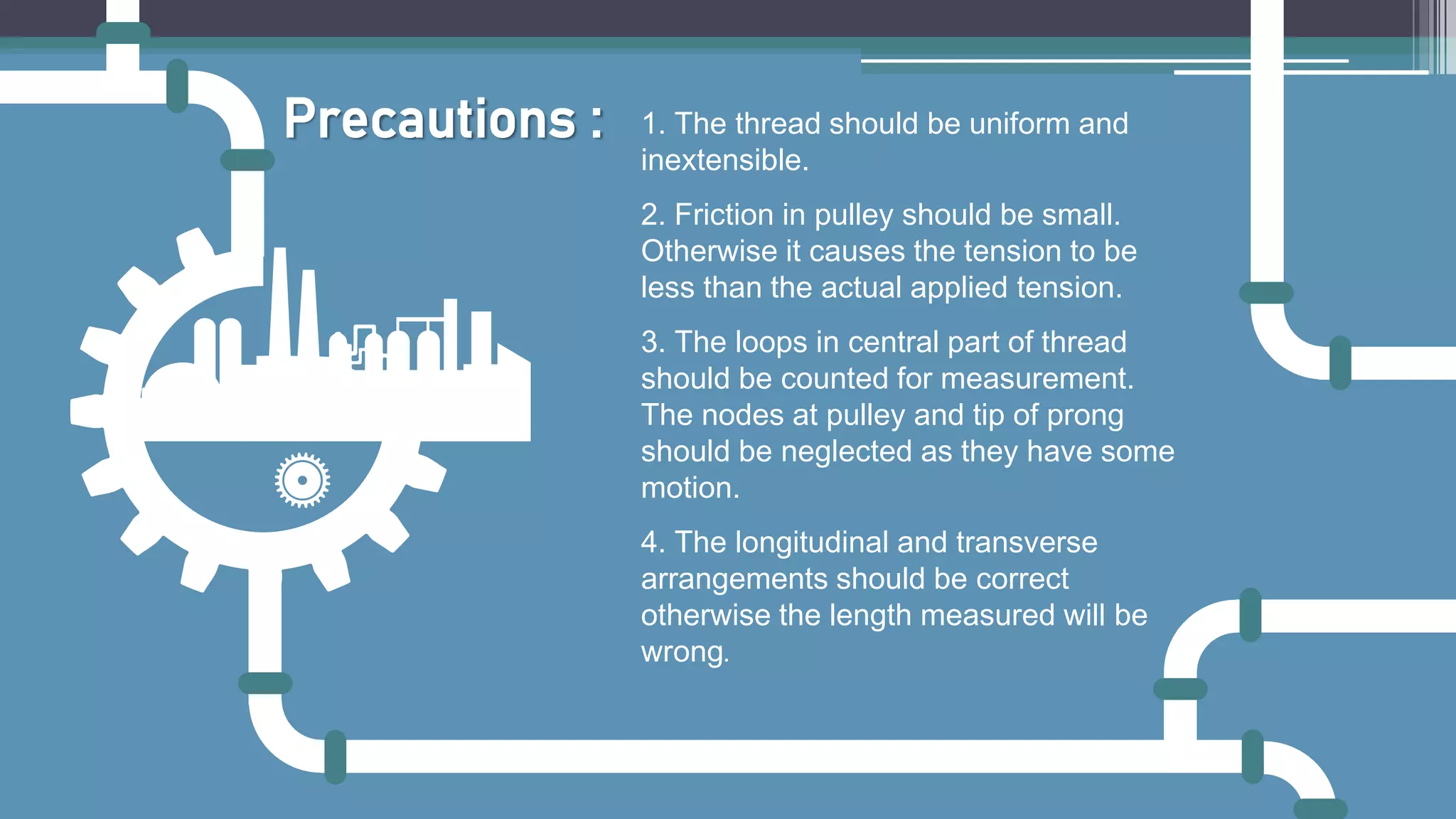 1. The thread should be uniform and
inextensible.
2. Friction in pulley should be small.
Otherwise it causes the tension to be
less than the actual applied tension.
3. The loops in central part of thread
should be counted for measurement.
The nodes at pulley and tip of prong
should be neglected as they have some
motion.
4. The longitudinal and transverse
arrangements should be correct
otherwise the length measured will be
wrong.
Precautions :
 