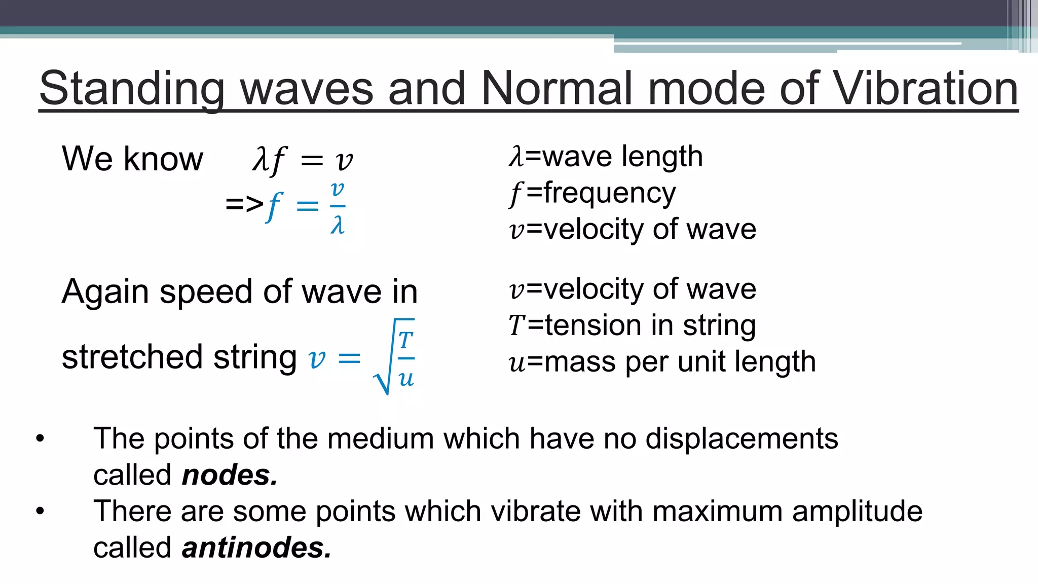Standing waves and Normal mode of Vibration
We know 𝜆𝑓 = 𝑣
=>𝑓 =
𝑣
𝜆
𝜆=wave length
𝑓=frequency
𝑣=velocity of wave
Again speed of wave in
stretched string 𝑣 =
𝑇
𝑢
𝑣=velocity of wave
𝑇=tension in string
𝑢=mass per unit length
• The points of the medium which have no displacements
called nodes.
• There are some points which vibrate with maximum amplitude
called antinodes.
 