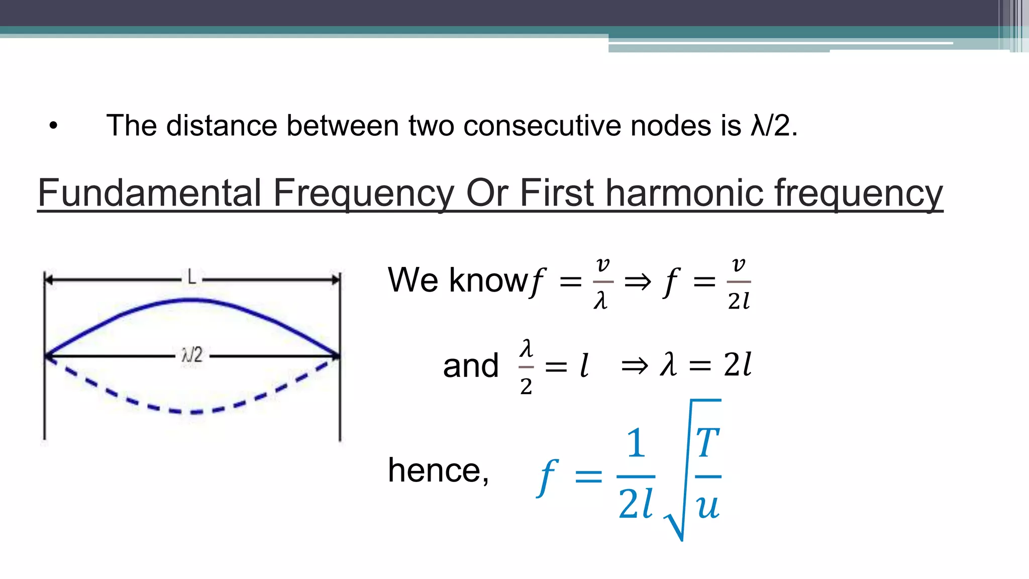 • The distance between two consecutive nodes is λ/2.
Fundamental Frequency Or First harmonic frequency
We know𝑓 =
𝑣
𝜆
⇒ 𝑓 =
𝑣
2𝑙
and
𝜆
2
= 𝑙 ⇒ 𝜆 = 2𝑙
hence, 𝑓 =
1
2𝑙
𝑇
𝑢
 