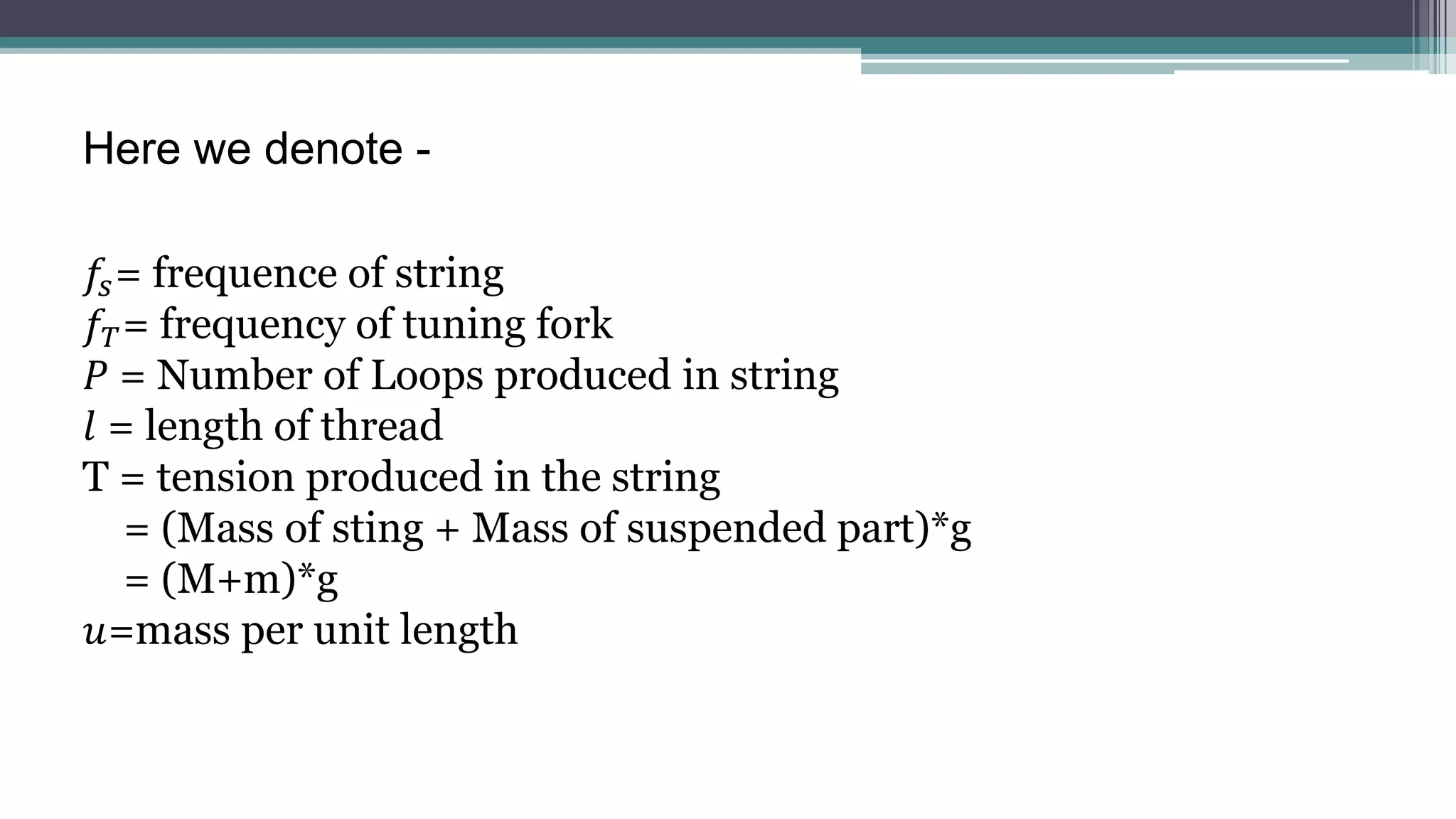 𝑓𝑠= frequence of string
𝑓𝑇= frequency of tuning fork
𝑃 = Number of Loops produced in string
𝑙 = length of thread
T = tension produced in the string
= (Mass of sting + Mass of suspended part)*g
= (M+m)*g
𝑢=mass per unit length
Here we denote -
 