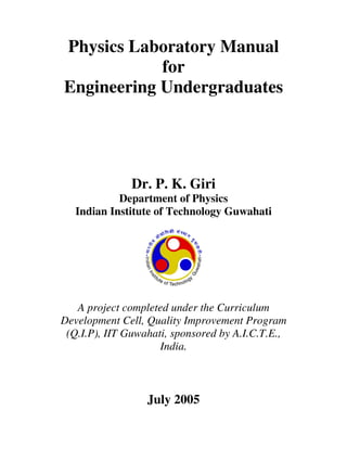 Physics Laboratory Manual
            for
Engineering Undergraduates




               Dr. P. K. Giri
            Department of Physics
   Indian Institute of Technology Guwahati




   A project completed under the Curriculum
Development Cell, Quality Improvement Program
 (Q.I.P), IIT Guwahati, sponsored by A.I.C.T.E.,
                     India.



                  July 2005
 