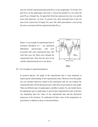 and ±Ay with the experimental data point P(x,y) on the graph paper. To do that, first
     plot P(x,y) on the graph paper, then draw a vertical line parallel to y axis about the
     point P(x,y) of length 2Ay. So upper half of the line represents the error +Ay and the
     lower half represents -Ay error. To present ±Ax, draw horizontal lines at the two
     ends of the vertical line of length 2Ax each. The whole presentation is now giving
     the errors associated with the experimental point P(x,y).




     Figure 1 is an example of experimental data of
     resonance absorption of      – ray experiment
     (Mössbauer      spectroscopy)     with        error
     associated with each experimental data. The
     solid lines give the fitted curve through the
     experimental data. Note that the error in the
     variable along horizontal axis is not shown.

                                                                     Fig 1
II.2 Use of graphs in experimental physics:


     In practical physics, the graph of the experimental data is most important in
     improving the understanding of the experimental results. Moreover from the graphs
     one can calculate unknowns related to the experiments and one can compare the
     experimental data with the theoretical curve when they are presented on same graph.
     There are different types of graph papers available in market. So, one should choose
     the appropriate type of graph paper to present their experimental results in the best
     way depending upon the values of the experimental data and the theoretical
     expression of the functions. To understand all those some of the assignments are
     given below in addition to those we discussed before.




                                              10
 