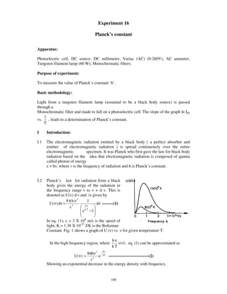 Experiment 16

                                    Planck’s constant

Apparatus:

Photoelectric cell, DC source, DC millimeter, Variac (AC) (0-260V), AC ammeter,
Tungsten filament lamp (60 W), Monochromatic filters.

Purpose of experiment:

To measure the value of Planck’ s constant ‘h’ .

Basic methodology:

Light from a tungsten filament lamp (assumed to be a black body source) is passed
through a
Monochromatic filter and made to fall on a photoelectric cell. The slope of the graph ln Iph
    1
vs.   , leads to a determination of Planck’ s constant.
    T

I     Introduction:

I.1   The electromagnetic radiation emitted by a black body ( a perfect absorber and
      emitter of electromagnetic radiation ) is spread continuously over the entire
      electromagnetic        spectrum. It was Planck who first gave the law for black body
      radiation based on the idea that electromagnetic radiation is composed of quanta
      called photon of energy
        = h , where is the frequency of radiation and h is Planck’ s constant.


I.2   Planck’ s law for radiation from a black
      body gives the energy of the radiation in
      the frequency range to + d . This is
      denoted as U( ) d and is given by
                     8 π h ν3     1
        U ( ν ) dν =     3      hν
                                       dν --------(1)
                       c
                              e k T −1

      In eq. (1), c = 3 X 108 m/s is the speed of
      light, K = 1.38 X 10-23 J/K is the Boltzman
      Constant. Fig. 1 shows a graph of U ( ) vs. for given temperature T.

                                               hν
        In the high frequency region, where       >>1, eq. (1) can be approximated as
                                               kT
                                         hν
                            8πhν 3 − kT
                    U (ν) =        e     -----------------------------(2)
                              c3
      Showing an exponential decrease in the energy density with frequency.


                                               100
 