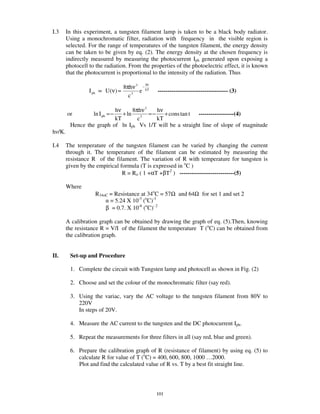 I.3     In this experiment, a tungsten filament lamp is taken to be a black body radiator.
        Using a monochromatic filter, radiation with frequency in the visible region is
        selected. For the range of temperatures of the tungsten filament, the energy density
        can be taken to be given by eq. (2). The energy density at the chosen frequency is
        indirectly measured by measuring the photocurrent Iph generated upon exposing a
        photocell to the radiation. From the properties of the photoelectric effect, it is known
        that the photocurrent is proportional to the intensity of the radiation. Thus
                                             hν
                                    8πhν 3 − kT
                  I ph ∝ U (ν ) ≈         e       ------------------------------------ (3)
                                      c3

                          hν     8πhν 3  hν
        or          ln I ph = −
                             + ln 3 = −     + cons tan t ------------------(4)
                          kT       c     kT
         Hence the graph of ln Iph Vs 1/T will be a straight line of slope of magnitude
h /K.

I.4     The temperature of the tungsten filament can be varied by changing the current
        through it. The temperature of the filament can be estimated by measuring the
        resistance R of the filament. The variation of R with temperature for tungsten is
        given by the empirical formula (T is expressed in oC )
                                R = Ro ( 1 +αT +βT2 ) ----------------------------(5)

        Where
                    R34oC = Resistance at 34oC = 57Ω and 64Ω for set 1 and set 2
                          = 5.24 X 10-3 (oC)-1
                        β = 0.7. X 10-6 (oC)- 2

        A calibration graph can be obtained by drawing the graph of eq. (5).Then, knowing
        the resistance R = V/I of the filament the temperature T (oC) can be obtained from
        the calibration graph.


II.      Set-up and Procedure

         1. Complete the circuit with Tungsten lamp and photocell as shown in Fig. (2)

         2. Choose and set the colour of the monochromatic filter (say red).

         3. Using the variac, vary the AC voltage to the tungsten filament from 80V to
            220V
            In steps of 20V.

         4. Measure the AC current to the tungsten and the DC photocurrent Iph.

         5. Repeat the measurements for three filters in all (say red, blue and green).

         6. Prepare the calibration graph of R (resistance of filament) by using eq. (5) to
            calculate R for value of T (oC) = 400, 600, 800, 1000 … 2000.
            Plot and find the calculated value of R vs. T by a best fit straight line.



                                                  101
 
