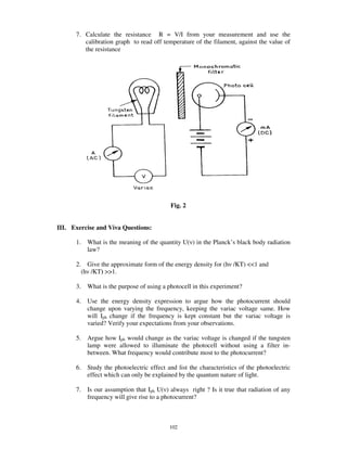 7. Calculate the resistance R = V/I from your measurement and use the
         calibration graph to read off temperature of the filament, against the value of
         the resistance




                                             Fig. 2


III. Exercise and Viva Questions:

      1.     What is the meaning of the quantity U( ) in the Planck’ s black body radiation
             law?

      2.     Give the approximate form of the energy density for (h /KT) <<1 and
           (h /KT) >>1.

      3.     What is the purpose of using a photocell in this experiment?

      4.     Use the energy density expression to argue how the photocurrent should
             change upon varying the frequency, keeping the variac voltage same. How
             will Iph change if the frequency is kept constant but the variac voltage is
             varied? Verify your expectations from your observations.

      5.     Argue how Iph would change as the variac voltage is changed if the tungsten
             lamp were allowed to illuminate the photocell without using a filter in-
             between. What frequency would contribute most to the photocurrent?

      6.     Study the photoelectric effect and list the characteristics of the photoelectric
             effect which can only be explained by the quantum nature of light.

      7.     Is our assumption that Iph U( ) always right ? Is it true that radiation of any
             frequency will give rise to a photocurrent?



                                             102
 