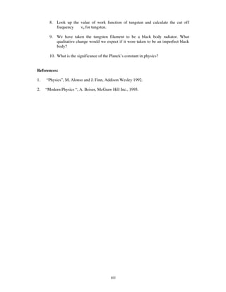 8.   Look up the value of work function of tungsten and calculate the cut off
            frequency    o for tungsten.


       9.   We have taken the tungsten filament to be a black body radiator. What
            qualitative change would we expect if it were taken to be an imperfect black
            body?

       10. What is the significance of the Planck’ s constant in physics?


References:

1.   “ Physics” , M. Alonso and J. Finn, Addison Wesley 1992.

2.   “ Modern Physics “ , A. Beiser, McGraw Hill Inc., 1995.




                                           103
 