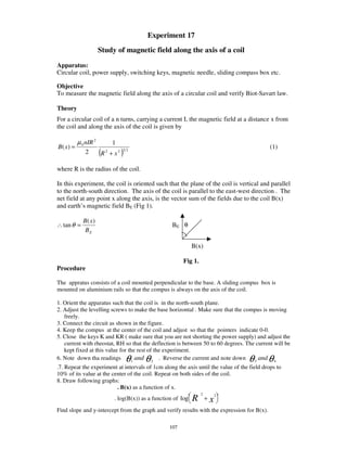 Experiment 17
                      Study of magnetic field along the axis of a coil
Apparatus:
Circular coil, power supply, switching keys, magnetic needle, sliding compass box etc.

Objective
To measure the magnetic field along the axis of a circular coil and verify Biot-Savart law.

Theory
For a circular coil of a n turns, carrying a current I, the magnetic field at a distance x from
the coil and along the axis of the coil is given by

          µ 0 nIR 2             1
B( x) =                                                                                      (1)
             2        (R   2
                               + x2   )
                                      32




where R is the radius of the coil.

In this experiment, the coil is oriented such that the plane of the coil is vertical and parallel
to the north-south direction. The axis of the coil is parallel to the east-west direction . The
net field at any point x along the axis, is the vector sum of the fields due to the coil B(x)
and earth’ s magnetic field BE (Fig 1).

            B( x)
∴ tan θ =                                                BE θ
             BE

                                                                   B(x)

                                                             Fig 1.
Procedure

The appratus consists of a coil mounted perpendicular to the base. A sliding compus box is
mounted on aluminium rails so that the compus is always on the axis of the coil.

1. Orient the apparatus such that the coil is in the north-south plane.
2. Adjust the levelling screws to make the base horizontal . Make sure that the compus is moving
   freely.
3. Connect the circuit as shown in the figure.
4. Keep the compus at the center of the coil and adjust so that the pointers indicate 0-0.
5. Close the keys K and KR ( make sure that you are not shorting the power supply) and adjust the
   current with rheostat, RH so that the deflection is between 50 to 60 degrees. The current will be
   kept fixed at this value for the rest of the experiment.
6. Note down tha readings        1        θ   θ
                                   and 2 . Reverse the current and note down 3 and 4θ        θ
.7. Repeat the experiment at intervals of 1cm along the axis until the value of the field drops to
10% of its value at the center of the coil. Repeat on both sides of the coil.
8. Draw following graphs:
                          . B(x) as a function of x.
                                                                       2
                                . log(B(x)) as a function of log   R       +x
                                                                                2



Find slope and y-intercept from the graph and verify results with the expression for B(x).

                                                       107
 
