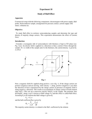 Experiment 18

                                  Study of Hall Effect

Apparatus

Commercial setup with the following components: electromagnet with power supply, Hall
probe, Semiconductor sample, arrangement for pressure contact, current supply with
meter, voltmeter etc.

Objective:

 To study Hall effect in extrinsic semiconducting samples and determine the type and
density of majority charge carriers. This experiment demonstrates the effect of Lorentz
force.

Introduction:
 Consider a rectangular slab of semiconductor with thickness d kept in XY plane [see
Fig. 1(a)]. An electric field is applied in x-direction so that a current I flows through the
sample. If w is width of the sample and d is the thickness, the current density is given by
Jx=I/wd.



                 Y


                                Jx                       q             W          VH
                         X
             Z
                                                                   d
                                         B




                                       Fig. 1

Now a magnetic field B is applied along positive z axis (fig. 1). If the charge carriers are
positive (negative) and are moving with velocity v along positive (negative) x-axis then
the direction of force experienced by the charge carriers in presence of magnetic field is
along negative y direction. This results in accumulation of charge carriers towards bottom
edge (fig1.). This sets up a transverse electric field Ey in the sample. The potential, thus
developed , along y-axis is known as Hall voltage VH and this effect is called Hall effect.
Assuming Ey to be uniform the Hall voltage is given by
               VH = E y w                                                     (1)
and the hall coefficient RH is given by
                       Ey     V d
                RH =       = H                                                (2)
                      JxB      IB
The majority carrier density n is related to the Hall coefficient by the relation


                                             110
 