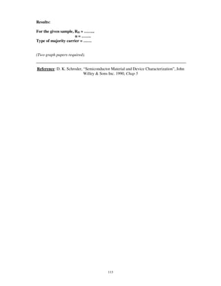 Results:

For the given sample, RH = … … ..
                      n=…….
Type of majority carrier = … …


(Two graph papers required).


Reference: D. K. Schroder, “ Semiconductor Material and Device Characterization” , John
                           Willey & Sons Inc. 1990, Chap 5




                                         113
 