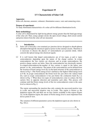 Experiment 19

                           I-V Characteristic of Solar Cell
Apparatus:
Solar cell, rheostat, ammeter, voltmeter, illumination source, varic and connecting wires.

Purpose of experiment:
To study illuminated characteristics of a solar cell for different illumination levels.

Basic methodology:
A solar cell is illuminated by light having photon energy greater than the band gap energy
of the solar cell. Then, using a proper circuit, the open circuit voltage, short circuit current
and power drawn from the solar cell are measured.


I.         Introduction
I.1   Solar cell is basically a two terminal p-n junction device designed to absorb photon
      absorption through the electrical signal or power in the external circuits. Therefore it
      is necessary to discuss the physics of semiconductor p-n junction diode, which
      converts the optical energy into electrical signals.

I.2   It is well known that doped semiconductors are of two types, p and n- types
      semiconductors depending upon the nature of the charge carriers. In n-type
      semiconductor the free carriers are electrons and in p-type semiconductor, the
      positive charge carriers are holes. Since the semiconductors are electrically neutral,
      in a doped semiconductor the number of free carriers is equal to the lattice ions
      present in the semiconductor. The nature of the semiconductor can be defined from
      the location of Fermi energy level (EF) in the band structure of the semiconductor as
      shown in Fig.1. (The Fermi energy level is defined as the highest filled energy level
      at 0 K). In p-type semiconductor the Fermi level lies just above the valence band
      (EV) and in n-type semiconductor it lies just below the conduction band (EC) as
      shown in Fig. 1. When these two types of semiconductors come in contact, the free
      carriers flow in opposite direction and neutralize each other. This process will
      continue until the Fermi energy levels of the two semiconductors come to the same
      level as shown in Fig. 2.

      The region surrounding the junction thus only contains the uncovered positive ions
      in n-side and uncovered negative ions in p-side. This region is known as the
      depletion region (W) and there are no free carriers available in this region (Figure
      3a). In the depletion region, the nature of Fermi energy level is most important from
      device point of view.

      The variation of different parameters across the depletion region are also shown in
      Fig. 3(b-e).

       _______________________EC                        _________________________EC
                                                           -------------------------------------EF

           ----------------------------------EF
           _______________________EV                        _________________________EV

                                                  114
 