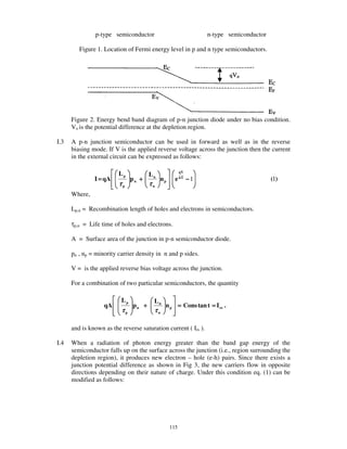 p-type semiconductor                             n-type semiconductor

         Figure 1. Location of Fermi energy level in p and n type semiconductors.




      Figure 2. Energy bend band diagram of p-n junction diode under no bias condition.
      Vo is the potential difference at the depletion region.

I.3   A p-n junction semiconductor can be used in forward as well as in the reverse
      biasing mode. If V is the applied reverse voltage across the junction then the current
      in the external circuit can be expressed as follows:

                         Lp           Ln              qV

               I = qA          pn +        np     e kT − 1                             (1)
                         τp           τn
      Where,

      Lp,n = Recombination length of holes and electrons in semiconductors.

      τp,n = Life time of holes and electrons.

      A = Surface area of the junction in p-n semiconductor diode.

      pn , np = minority carrier density in n and p sides.

      V = is the applied reverse bias voltage across the junction.

      For a combination of two particular semiconductors, the quantity

                          Lp            Ln
                   qA          pn +          n p = Cons tan t = I rs .
                          τp            τn

      and is known as the reverse saturation current ( Irs ).

I.4   When a radiation of photon energy greater than the band gap energy of the
      semiconductor falls up on the surface across the junction (i.e., region surrounding the
      depletion region), it produces new electron – hole (e-h) pairs. Since there exists a
      junction potential difference as shown in Fig 3, the new carriers flow in opposite
      directions depending on their nature of charge. Under this condition eq. (1) can be
      modified as follows:




                                                115
 