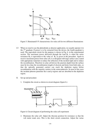 Figure 5. Illuminated I-V characteristics for solar cell for two different illuminations


I.5   When we need to use the photodiode as detector application, we usually operate it in
      the 3rd quadrant. If power is to be extracted from the device, the fourth quadrant is
      used. The equivalent circuit for the purpose is shown in Fig. 6. in the experimental
      section. The maximum power delivered through the load RL is when the series
      resistance RS is equivalent to the value of RL as given in the procedure. Again to
      receive maximum power from solar cell, it is designed with large surface area coated
      with appropriate materials to reduce the reflection of the incident light and to reduce
      the recombination. Therefore in solar cell device the junction depth from the surface
      must be less than the recombination length of electron and holes from both sides, so
      that the optically generated carriers can reach the depletion region before
      recombination with the majority carriers in the semiconductors. In most of the cases
      the incident photons penetrate the n and p regions and are absorbed in the depletion
      region.

II.   Set-up and procedure:

      1. Complete the circuit as shown in circuit diagram (figure 6.)




      Figure 6. Circuit diagram of performing the solar cell experiment

      2. Illuminate the solar cell. Adjust the rheostat position for resistance so that the
         volt meter reads zero. This is the short circuit connection. Adjust the variac

                                             118
 