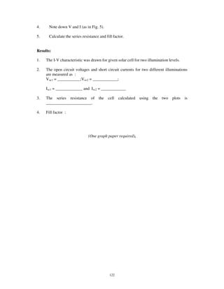4.     Note down V and I (as in Fig. 5).

5.     Calculate the series resistance and fill factor.


Results:

1.   The I-V characteristic was drawn for given solar cell for two illumination levels.

2.   The open circuit voltages and short circuit currents for two different illuminations
     are measured as :
     Voc1 = ___________;Voc2 = ____________;

     Isc1 = _____________ and Isc2 = ____________

3.   The series resistance of         the   cell   calculated   using   the   two   plots   is
     ______________________.

4.   Fill factor :




                                (One graph paper required).




                                             122
 