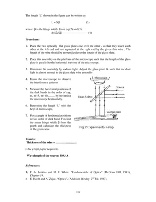 The length ‘L’ shown in the figure can be written as

                       L = Nβ                          (3)

where β is the fringe width. From eq (2) and (3),
                      d=Lλ/2β----------------------------(4)

Procedure:

1. Place the two optically flat glass plates one over the other , so that they touch each
   other at the left end and are separated at the right end by the given thin wire . The
   length of the wire should be perpendicular to the length of the glass plate.

2. Place this assembly on the platform of the microscope such that the length of the glass
   plate is parallel to the horizontal traverse of the microscope.

3. Illuminate the assembly by sodium light. Adjust the glass plate G, such that incident
   light is almost normal to the glass plate wire assembly.

4. Focus the microscope to observe
   the interference patterns

5. Measure the horizontal positions of
   the dark bands in the order of say,
   m, m+5, m+10,......... by traversing
   the microscope horizontally.

6. Determine the length ‘L’ with the
   help of microscope.

7. Plot a graph of horizontal positions
   versus order of dark band. Find out
   the mean fringe width β from the
   graph and calculate the thickness
   of the given wire.


Results:
Thickness of the wire = … … … … … … … .

(One graph paper required).

 Wavelength of the source: 5893 A


References:

1. F. A. Jenkins and H. F. White, “ Fundamentals of Optics” (McGraw Hill, 1981),
   Chapter 14.
                                                         nd
2. E. Hecht and A. Zajac, “ Optics” , (Addision Wesley, 2 Ed. 1987).




                                             124
 