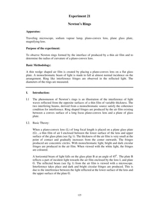 Experiment 21

                                     Newton’s Rings

Apparatus:

Traveling microscope, sodium vapour lamp, plano-convex lens, plane glass plate,
magnifying lens.

Purpose of the experiment:

To observe Newton rings formed by the interface of produced by a thin air film and to
determine the radius of curvature of a plano-convex lens.

Basic Methodology:

A thin wedge shaped air film is created by placing a plano-convex lens on a flat glass
plate. A monochromatic beam of light is made to fall at almost normal incidence on the
arrangement. Ring like interference fringes are observed in the reflected light. The
diameters of the rings are measured.


I.    Introduction:

I.1   The phenomenon of Newton’ s rings is an illustration of the interference of light
      waves reflected from the opposite surfaces of a thin film of variable thickness. The
      two interfering beams, derived from a monochromatic source satisfy the coherence
      condition for interference. Ring shaped fringes are produced by the air film existing
      between a convex surface of a long focus plano-convex lens and a plane of glass
      plate.

I.2. Basic Theory:

      When a plano-convex lens (L) of long focal length is placed on a plane glass plate
      (G) , a thin film of air I enclosed between the lower surface of the lens and upper
      surface of the glass plate.(see fig 1). The thickness of the air film is very small at the
      point of contact and gradually increases from the center outwards. The fringes
      produced are concentric circles. With monochromatic light, bright and dark circular
      fringes are produced in the air film. When viewed with the white light, the fringes
      are coloured.

      A horizontal beam of light falls on the glass plate B at an angle of 450. The plate B
      reflects a part of incident light towards the air film enclosed by the lens L and plate
      G. The reflected beam (see fig 1) from the air film is viewed with a microscope.
      Interference takes place and dark and bright circular fringes are produced. This is
      due to the interference between the light reflected at the lower surface of the lens and
      the upper surface of the plate G.




                                              125
 
