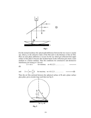 Fig 1

For the normal incidence the optical path difference between the two waves is nearly
2 t, where is the refractive index of the film and t is the thickness of the air film.
Here an extra phase difference occurs for the ray which got reflected from upper
surface of the plate G because the incident beam in this reflection goes from a rarer
medium to a denser medium. Thus the conditions for constructive and destructive
interference are (using = 1 for air)
            2t=m            for minima; m =0,1,2,3… … … … … ..             ------------
(1)

                     1
and     2 t = m+        λ for maxima; m = 0,1,2,3… … … … … . -------------(2)
                     2
Then the air film enclosed between the spherical surface of R and a plane surface
glass plate, gives circular rings such that (see fig 2)




                     Fig. 2


                                       126
 