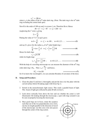 rm2 = (2R-t)t
      where rm is the radius of the mth order dark ring .(Note: The dark ring is the mth dark
      ring excluding the central dark spot).

      Now R is the order of 100 cm and t is at most 1 cm. Therefore R>>t. Hence
                              (R − t ) 2 + rm = R 2
                                            2
                                                        rm = (2R − t ) t
                                                         2

                       2
      (neglecting the t term ), giving
                                  r2
                            2t ≈ m
                                  R
      Putting the value of “ 2 t” in eq(1) gives
                                 r2
                       mλ ≈ m               rm ≈ m λ R , m =0,1,2,3… … ----------------(3)
                                              2

                                 R
      and eq (2) gives (for the radius rm of mth order bright ring )
                           2
                         rm          1                   1
                             = (m + ) λ         rm = m + λ R
                                                 2
                                                                          ----------------------(4)
                          R          2                   2
      Hence for dark rings
                         rm = m λ R                                     --------------------------(5)
      while for bright rings
                                    1
                          rm =    m+   λR ;     m =0,1,2,3… … ------------------------(6)
                                    2
      With the help of a traveling microscope we can measure the diameter of the mth ring
                                        D
      order dark ring = Dm . Then rm = m and hence,
                                         2
                           D2 = 4 m λ R
                             m                                    -----------------------(7)
      So if we know the wavelength , we can calculate R(radius of curvature of the lens).

II.   Setup and Procedure:

      1. Clean the plate G and lens L thoroughly and put the lens over the plate with the
         curved surface below B making angle with G(see fig 1).

      2. Switch in the monochromatic light source. This sends a parallel beam of light.
         This beam of light gets reflected by plate B falls on lens L.

      3. Look down vertically from above the lens and see whether the center is well
         illuminated. On looking through the microscope, a spot with rings around it can
         be seen on properly focusing the microscope.

      4. Once good rings are in focus, rotate the eyepiece
         such that out of the two perpendicular cross wires,
         one has its length parallel to the direction of travel
         of the microscope. Let this cross wire also passes
         through the center of the ring system.


                                                 127
 