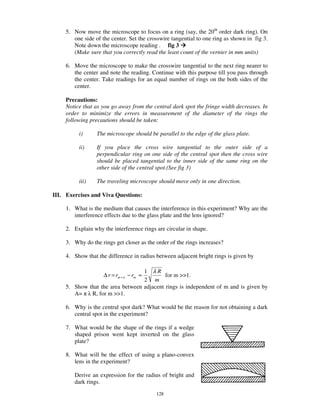 5. Now move the microscope to focus on a ring (say, the 20th order dark ring). On
        one side of the center. Set the crosswire tangential to one ring as shown in fig 3.
        Note down the microscope reading . fig 3
        (Make sure that you correctly read the least count of the vernier in mm units)

     6. Move the microscope to make the crosswire tangential to the next ring nearer to
        the center and note the reading. Continue with this purpose till you pass through
        the center. Take readings for an equal number of rings on the both sides of the
        center.

     Precautions:
     Notice that as you go away from the central dark spot the fringe width decreases. In
     order to minimize the errors in measurement of the diameter of the rings the
     following precautions should be taken:

          i)      The microscope should be parallel to the edge of the glass plate.

          ii)     If you place the cross wire tangential to the outer side of a
                  perpendicular ring on one side of the central spot then the cross wire
                  should be placed tangential to the inner side of the same ring on the
                  other side of the central spot.(See fig 3)

          iii)    The traveling microscope should move only in one direction.

III. Exercises and Viva Questions:

     1. What is the medium that causes the interference in this experiment? Why are the
        interference effects due to the glass plate and the lens ignored?

     2. Explain why the interference rings are circular in shape.

     3. Why do the rings get closer as the order of the rings increases?

     4. Show that the difference in radius between adjacent bright rings is given by

                                   1 λR
                     ∆ r = rm + n − rm ≈    for m >>1.
                                   2 m
     5. Show that the area between adjacent rings is independent of m and is given by
        A=    R, for m >>1.

     6. Why is the central spot dark? What would be the reason for not obtaining a dark
        central spot in the experiment?

     7. What would be the shape of the rings if a wedge
        shaped prison went kept inverted on the glass
        plate?

     8. What will be the effect of using a plano-convex
        lens in the experiment?

        Derive an expression for the radius of bright and
        dark rings.
                                           128
 