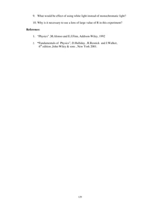 9. What would be effect of using white light instead of monochromatic light?

    10. Why is it necessary to use a lens of large value of R in this experiment?

Reference:

    1. “ Physics” ,M.Alonso and E.J.Finn, Addison-Wiley, 1992

    2.   “ Fundamentals of Physics” , D.Halliday , R.Resnick and J.Walker,
           6th edition ,John-Wiley & sons , New York 2001.




                                           129
 