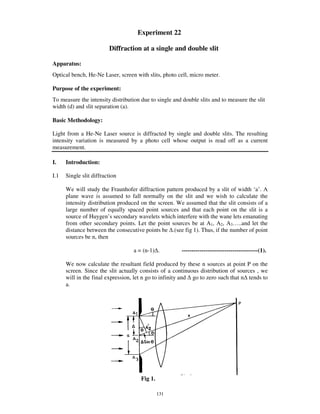 Experiment 22

                         Diffraction at a single and double slit

Apparatus:
Optical bench, He-Ne Laser, screen with slits, photo cell, micro meter.

Purpose of the experiment:
To measure the intensity distribution due to single and double slits and to measure the slit
width (d) and slit separation (a).

Basic Methodology:

Light from a He-Ne Laser source is diffracted by single and double slits. The resulting
intensity variation is measured by a photo cell whose output is read off as a current
measurement.

I.    Introduction:

I.1   Single slit diffraction

      We will study the Fraunhofer diffraction pattern produced by a slit of width ‘a’ . A
      plane wave is assumed to fall normally on the slit and we wish to calculate the
      intensity distribution produced on the screen. We assumed that the slit consists of a
      large number of equally spaced point sources and that each point on the slit is a
      source of Huygen’ s secondary wavelets which interfere with the wane lets emanating
      from other secondary points. Let the point sources be at A1, A2, A3… ..and let the
      distance between the consecutive points be .(see fig 1). Thus, if the number of point
      sources be n, then

                                   a = (n-1) .         ---------------------------------------(1).

      We now calculate the resultant field produced by these n sources at point P on the
      screen. Since the slit actually consists of a continuous distribution of sources , we
      will in the final expression, let n go to infinity and go to zero such that n tends to
      a.




                                      Fig 1.

                                               131
 