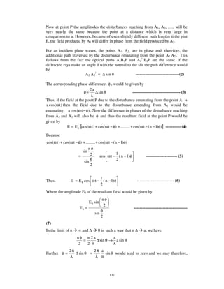 Now at point P the amplitudes the disturbances reaching from A1, A2, … .. will be
very nearly the same because the point at a distance which is very large in
comparison to a. However, because of even slightly different path lengths ti the pint
P, the field produced by A1 will differ in phase from the field produced by A2.

For an incident plane waves, the points A1, A2.. are in phase and, therefore, the
additional path traversed by the disturbance emanating from the point A2 A2/. This
follows from the fact the optical paths A1B1P and A2/ B2P are the same. If the
diffracted rays make an angle with the normal to the slit the path difference would
be
                        A2 A2/ = sin                --------------------------------(2)

The corresponding phase difference, φ , would be given by
                            2π
                         φ=       ∆ sin θ                     ----------------------------------- (3)
                             λ
Thus, if the field at the point P due to the disturbance emanating from the point A1 is
a cos(ω t ) then the field due to the disturbance emending from A2 would be
emanating a cos (ω t − φ) . Now the difference in phases of the disturbance reaching
from A2 and A3 will also be φ and thus the resultant field at the point P would be
given by
               E = E 0 [cos(ω t ) + cos(ω t − φ) + ......... + cos(ω t − (n − 1)φ)] ----------- (4)

Because
cos(ω t ) + cos(ω t − φ) + ......... + cos(ω t − (n − 1)φ)
                              nφ
                         sin
                               2                   1
                      =                 cos ω t − ( n − 1)φ            ----------------------- (5)
                               φ                   2
                          sin
                               2


                                  1
Thus,            E = E θ cos ω t − ( n − 1)φ                     --------------------------- (6)
                                  2
Where the amplitude E0 of the resultant field would be given by
                                        nφ
                               E 0 sin
                                         2
                        Eθ =                                  ---------------------------------------
                                       φ
                                   sin
                                       2
(7)
In the limit of n        and         0 in such a way that n          a, we have
                      nφ n 2π           π
                         =     ∆ sin θ → a sin θ
                       2   2 λ          λ
                2π           2π a
Further φ =        ∆ sin θ =      sin θ would tend to zero and we may therefore,
                λ             λ n



                                             132
 