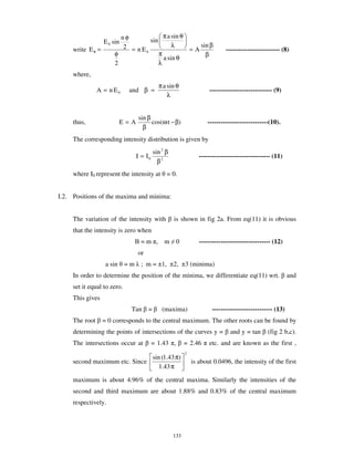 nφ              π a sin θ
                   E 0 sin         sin
                          2 = nE             λ        sin β
     write E θ =                                   =A                       ------------------------- (8)
                       φ         0
                                       π                β
                                         a sin θ
                       2               λ
     where,
                                           π a sin θ
                A = n E0     and β =                                ----------------------------- (9)
                                               λ


                                sin β
     thus,               E=A          cos(ω t − β)                 ----------------------------(10).
                                  β
     The corresponding intensity distribution is given by
                                         sin 2 β
                               I = I0                           --------------------------------- (11)
                                           β2
     where I0 represent the intensity at = 0.


I.2. Positions of the maxima and minima:


     The variation of the intensity with           is shown in fig 2a. From eq(11) it is obvious
     that the intensity is zero when
                                 =m ,         m     0           --------------------------------- (12)
                                or
                    a sin = m ; m = ±1, ±2, ±3 (minima)
     In order to determine the position of the minima, we differentiate eq(11) wrt.                      and
     set it equal to zero.
     This gives
                             Tan     =       (maxima)                ---------------------------- (13)
     The root      = 0 corresponds to the central maximum. The other roots can be found by
     determining the points of intersections of the curves y =                and y = tan      (fig 2 b,c).
     The intersections occur at         = 1.43 ,         = 2.46     etc. and are known as the first ,
                                                         2
                               sin (1.43 π)
     second maximum etc. Since                               is about 0.0496, the intensity of the first
                                  1.43 π

     maximum is about 4.96% of the central maxima. Similarly the intensities of the
     second and third maximum are about 1.88% and 0.83% of the central maximum
     respectively.




                                                   133
 