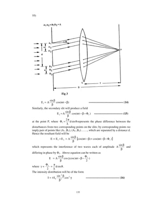 10)




                             Fig 3

                 sin β
         E1 = A         cos(ω t − β)                     ------------------------------------ (14)
                   β
Similarly, the secondary slit will produce a field
                                 sin β
                         E2 = A          cos(ω t − β − Φ1 ) ------------------------------ (15)
                                   β
                                  2π
at the point P, where Φ 1 =           d sin θ represents the phase difference between the
                                  λ
disturbances from two corresponding points on the slits; by corresponding points we
imply pair of points like (A1 ,B1), (A2 ,B2)… … ., which are separated by a distance d.
Hence the resultant field will be
                                       sin β
                  E = E1 + E 2 = A           [cos(ω t − β) + cos(ω t − β − Φ1 )]
                                          β
                                                                                         sin β
which represents the interference of two waves each of amplitude A                              and
                                                                                           β
differing in phase by 1. Above equation can be written as
                          sin β                      Φ
                E =A            cos γ cos( ω t − β − 1 )
                            β                          2
             Φ       π
where = 1 = d sin θ .
              2      λ
The intensity distribution will be of the form
                        sin 2 β
               I = 4 I0          cos 2 γ              ----------------------------------- (16)
                           β 2




                                            135
 