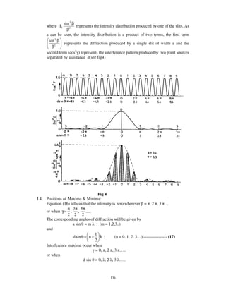 sin 2 β
      where I 0         represents the intensity distribution produced by one of the slits. As
                  β2
      a can be seen, the intensity distribution is a product of two terms, the first term
        sin 2 β
                represents the diffraction produced by a single slit of width a and the
          β2
      second term (cos2 ) represents the interference pattern producedby two point sources
      separated by a distance d(see fig4)




                                      Fig 4
I.4. Positions of Maxima & Minima:
     Equation (16) tells us that the intensity is zero wherever = , 2 , 3 …
                  π 3π 5π
     or when γ = ,       ,    .....
                  2 2 2
     The corresponding angles of diffraction will be given by
                    a sin = m ; (m = 1,2,3..)
     and
                                    1
                     d sin θ = n + λ ;           (n = 0, 1, 2, 3… ) ----------------- (17)
                                    2
     Interference maxima occur when
                                    = 0, , 2 , 3 … ..
     or when
                            d sin = 0, , 2 , 3 … ..



                                               136
 