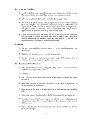 II.   Setup and Procedure:

      1. Switch on the laser source about 15 minutes before the experiment is due to start.
         This ensures that the intensity of light from the laser source is constant.

      2. Allow the laser beam to fall on a slit formed in the screen provided.

      3. The intensity distribution in the diffraction pattern is measured with the help of a
         photo cell. The photo cell is secured to a mount and is kept as far behind the slit
         as possible. A screen with a slit (0.3mm wide) is fitted in front of the photocell.
         The photo current is measured with a multimeter( A) range and is
         approximately proportional to intensity of the incident light.

      4. Repeat the same procedure for double slit and record the diffraction pattern on
         both the sides of central maximum. The interval between two consecutive
         minima positions of the photocell should be small enough, so that adjacent
         maxima/minima of the intensity distribution are missed.

Precautions:

      1. The laser beam should not penetrate into e yes as this may damages the eyes
         permanently.

      2. The photo cell should be as away from the slit as possible.

      3. The laser should be operated at a constant voltage 220V obtained from a
         stabilizer. This avoids the flickering of the laser beam.

III. Exercises and Viva Questions:

      1. What are the characteristics of light produced by a laser? Can this experiment
         conducted by using any other source?

      2. Verify eq(4).

      3. For a traveling wave, derive the relation between path difference and phase
         differences.

      4. What is the effect on the intensity distribution if the slit with ‘a’ is changed ? If
         the slit separation‘d’ is changed?

      5. What would be the result if the experiment were to be carried out with white
         light?

      6. What is the intensity distribution for a double slit ignoring diffraction effects?

      7. Count the number of interference fringes observed with in the envelope of central
         diffraction maximum. Give an example based on the experiment for the number
         of fringes seen.

      8. What is the effect on the intensity pattern if the distance D between slit and
         photocell is changed?

                                             137
 