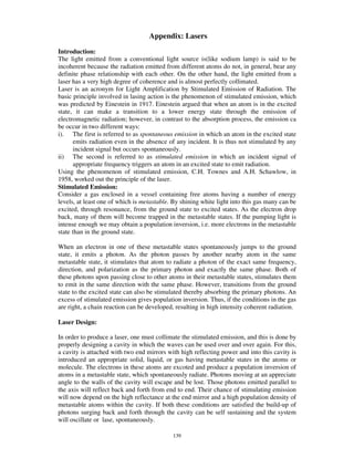 Appendix: Lasers
Introduction:
The light emitted from a conventional light source is(like sodium lamp) is said to be
incoherent because the radiation emitted from different atoms do not, in general, bear any
definite phase relationship with each other. On the other hand, the light emitted from a
laser has a very high degree of coherence and is almost perfectly collimated.
Laser is an acronym for Light Amplification by Stimulated Emission of Radiation. The
basic principle involved in lasing action is the phenomenon of stimulated emission, which
was predicted by Einestein in 1917. Einestein argued that when an atom is in the excited
state, it can make a transition to a lower energy state through the emission of
electromagnetic radiation; however, in contrast to the absorption process, the emission ca
be occur in two different ways:
i). The first is referred to as spontaneous emission in which an atom in the excited state
       emits radiation even in the absence of any incident. It is thus not stimulated by any
       incident signal but occurs spontaneously.
ii) The second is referred to as stimulated emission in which an incident signal of
       appropriate frequency triggers an atom in an excited state to emit radiation.
Using the phenomenon of stimulated emission, C.H. Townes and A.H. Schawlow, in
1958, worked out the principle of the laser.
Stimulated Emission:
Consider a gas enclosed in a vessel containing free atoms having a number of energy
levels, at least one of which is metastable. By shining white light into this gas many can be
excited, through resonance, from the ground state to excited states. As the electron drop
back, many of them will become trapped in the metastable states. If the pumping light is
intense enough we may obtain a population inversion, i.e. more electrons in the metastable
state than in the ground state.

When an electron in one of these metastable states spontaneously jumps to the ground
state, it emits a photon. As the photon passes by another nearby atom in the same
metastable state, it stimulates that atom to radiate a photon of the exact same frequency,
direction, and polarization as the primary photon and exactly the same phase. Both of
these photons upon passing close to other atoms in their metastable states, stimulates them
to emit in the same direction with the same phase. However, transitions from the ground
state to the excited state can also be stimulated thereby absorbing the primary photons. An
excess of stimulated emission gives population inversion. Thus, if the conditions in the gas
are right, a chain reaction can be developed, resulting in high intensity coherent radiation.

Laser Design:

In order to produce a laser, one must collimate the stimulated emission, and this is done by
properly designing a cavity in which the waves can be used over and over again. For this,
a cavity is attached with two end mirrors with high reflecting power and into this cavity is
introduced an appropriate solid, liquid, or gas having metastable states in the atoms or
molecule. The electrons in these atoms are excoted and produce a population inversion of
atoms in a metastable state, which spontaneously radiate. Photons moving at an appreciate
angle to the walls of the cavity will escape and be lost. Those photons emitted parallel to
the axis will reflect back and forth from end to end. Their chance of stimulating emission
will now depend on the high reflectance at the end mirror and a high population density of
metastable atoms within the cavity. If both these conditions are satisfied the build-up of
photons surging back and forth through the cavity can be self sustaining and the system
will oscillate or lase, spontaneously.

                                            139
 