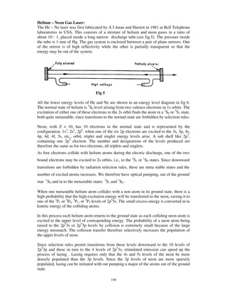 Helium – Neon Gas Laser:
The He – Ne laser was first fabricated by A I Jaran and Harriot in 1961 at Bell Telephone
laboratories in USA. This consists of a mixture of helium and neon gases in a ratio of
about 10 : 1, placed inside a long narrow discharge tube.(see fig.5). The pressure inside
the tube is 1 mm of Hg. The gas system is enclosed between a pair of plane mirrors. One
of the mirror is of high reflectivity while the other is partially transparent so that the
energy may be out of the system.




                                     Fig 5

All the lower energy levels of He and Ne are shown in an energy level diagram in fig 6.
The normal state of helium is 1S0 level arising from two valence electrons in 1s orbits. The
excitation of either one of these electrons to the 2s orbit finds the atom in a 1S0 or 3S1 state,
both quite metastable, since transitions to the normal state are forbidden by selection rules.

Neon, with Z = 10, has 10 electrons in the normal state and is represented by the
configuration, 1s2, 2s2, 2p6. when one of the six 2p electrons are excited to the 3s, 3p, 4s,
4p, 4d, 4f, 5s, etc., orbit, triplet and singlet energy levels arise. A sub shell like 2p5,
containing one 2p5 electron. The number and designations of the levels produced are
therefore the same as for two electrons, all triplets and singlets.
As free electrons collide with helium atoms during the electric discharge, one of the two
bound electrons may be excited to 2s orbits, i.e., to the 3S1 or 1S0 states. Since downward
transitions are forbidden by radiation selection rules, these are meta stable states and the
number of excited atoms increases. We therefore have optical pumping, out of the ground
stae 1S0 and in to the metastable states 3S1 and 1S0 .

When one metastable helium atom collides with a non atom in its ground state, there is a
high probability that the high excitation energy will be transferred to the neon, raising it to
one of the 1P1 or 3P0, 3P1, or 3P2 levels of 2p55s. The small excess energy is converted in to
kinetic energy of the colliding atoms.

In this process each helium atom returns to the ground state as each colliding neon atom is
excited to the upper level of corresponding energy. The probability of a neon atom being
raised to the 2p53s or 2p53p levels by collision is extremely small because of the large
energy mismatch. The collision transfer therefore selectively increases the population of
the upper levels of neon.

Since selection rules permit transitions from these levels downward to the 10 levels of
2p53p and these in turn to the 4 levels of 2p53s, stimulated emission can speed up the
process of lasing . Lasing requires only that the 4s and 5s levels of the neon be more
densely populated than the 3p levels. Since the 3p levels of neon are more sparsely
populated, lasing can be initiated with out pumping a major of the atoms out of the ground
state.

                                              140
 