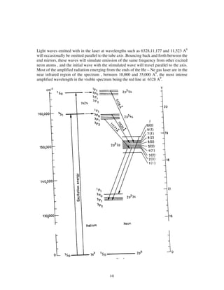 Light waves emitted with in the laser at wavelengths such as 6328,11,177 and 11,523 A0
will occasionally be omitted parallel to the tube axis .Bouncing back and forth between the
end mirrors, these waves will simulate emission of the same frequency from other excited
neon atoms , and the initial wave with the stimulated wave will travel parallel to the axis.
Most of the amplified radiation emerging from the ends of the He – Ne gas laser are in the
near infrared region of the spectrum , between 10,000 and 35,000 A0, the most intense
amplified wavelength in the visible spectrum being the red line at 6328 A0.




                                            141
 