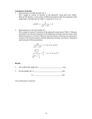 Calculations & Results:
1. Determination of width od single slit ‘a’
     Plot a graph of current Vs position of the photocell. Using data from Table1.
     Measure the distance x from center of diffraction pattern to the first minimum of the
     graph paper. Calculate the slit width ‘a’ using (m=1 in eq. 12).

                                                      X
                          a sin θ = a                           =λ
                                              X   2
                                                      + D2

2.   Determination of a & d for double slit
     Plot a graph of current Vs position of the photocell using data of Table 2. Measuer
     the distance X of the first minimum of the diffraction envelope from the center of the
     diffraction pattern ( see Fig 4). Measure also the distance y between two consecutive
     minima of the interface pattern with the diffraction envelope (see Fig 4). Calculate a
     and d using the following relations.

                                 aX
                                              = λ ( m = 1 in eq.12 )
                            X    2
                                     + D2
                                 y
                            d
                                 2            λ
                                          =               ( n = 1 in eq. 17 )
                               y      2       2
                           D +
                             2

                               4


Results

1.   The width of the single slit = ___________________________ mm.

2.   For the double slit a = ________________________________ mm.

                        b = ________________________________ mm.


(Two graph papers required).




                                                      144
 