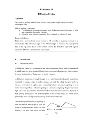 Experiment 23

                                  Diffraction Grating

Apparatus

Spectrometer, grating, sodium lamp, mercury lamp, power supply for spetral lamps,
magnifying glass.

Objective of the experiment:
     a. To calibrate the grating spectrometer using the known source (Hg source) of light
         and to calculate the grating constant.
     b. Using the same grating, to calculate the wavelength of sodium –D lines

Basic methodology:
Light from a mercury lamp source is made to fall normally on a grating mounted on a
spectrometer. The diffraction angle of the diffracted light is measured for each spectral
line of the Hg-source. Likewise for sodium source, the diffraction angle and angular
separation ∆θ of the sodium doublet is measured.




I.     Introduction

I.1    Diffraction grating

A diffraction grating is a very powerful and precise instrument for the study of spectra and
is widely used in a large number of fields from Astronomy to Engineering, wherever there
is a need for detection of the presence of atomic elements.

A diffraction grating can be simply thought of as a set of identical and equally spaced slits
separated by opaque strips. In reality gratings are made by ruling fine grooves by a
diamond point either on a plane glass surface to produce a transmission grating or on a
metal mirror to produce a reflection grating. In a transmission grating the grooves scatter
light and so are opaque while the unruled surfaces transmit and act like slits. Typically a
high quality grating (used for studying spectra in the visible range) has about 15000
grooves per inch, which gives a slit spacing of the order of a micron.

The chief requirement of a good grating is
that the lines be equally spaced over the
width of the ruled surface, which can vary
from 1-25 cm. After each groove has been
                                                          Fig. 1
                                             145
 