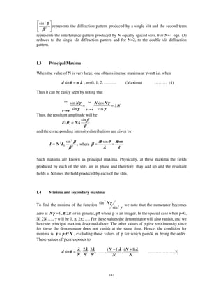 sin 2 β
            represents the diffraction pattern produced by a single slit and the second term
      β2
represents the interference pattern produced by N equally spaced slits. For N=1 eqn. (3)
reduces to the single slit diffraction pattern and for N=2, to the double slit diffraction
pattern.



I.3        Principal Maxima

When the value of N is very large, one obtains intense maxima at γ=mπ i.e. when

                   d sin θ = m λ , m=0, 1, 2, … … …                 (Maxima)      … … … (4)

Thus it can be easily seen by noting that

                         sin Nγ     lim N cos Nγ
                    lim
                                =                = ±N
                   γ →mπ
                          sin γ   γ →mπ   cos γ
Thus, the resultant amplitude will be
                            sin β
                E (θ ) = NA
                                        β
and the corresponding intensity distributions are given by

                        sin 2 β                  πb sin θ πbm
           I = N 2 I0             , where β =            =
                          β   2
                                                    λ      d

Such maxima are known as principal maxima. Physically, at these maxima the fields
produced by each of the slits are in phase and therefore, thay add up and the resultant
fields is N times the field produced by each of the slits.



I.4        Minima and secondary maxima


To find the minima of the function sin Nγ
                                      2
                                                        we note that the numerator becomes
                                                sin 2 γ
zero at Nγ = 0, π ,2π or in general, pπ where p is an integer. In the special case when p=0,
N, 2N … ., γ will be 0, π, 2π; … . For these values the denominator will also vanish, and we
have the principal maxima descrined above. The other values of p give zero intensity since
for these the denominator does not vanish at the same time. Hence, the condition for
minima is γ = pπ N , excluding those values of p for which p=mN, m being the order.
These values of γ corresponds to

                                  λ 2λ 3λ                ( N − 1)λ ( N + 1)λ
                   d sin θ =        ,       ,   ,… … ,            ,            … … … … … … .(5)
                                  N N N                      N         N



                                                          147
 