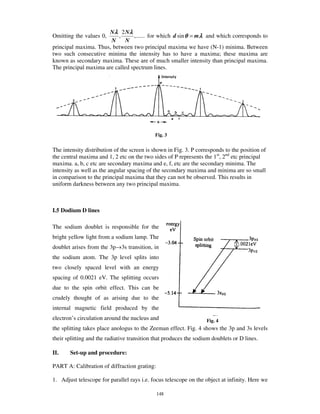 Nλ 2 Nλ
Omitting the values 0,     ,     ,...... for which d sin θ = m λ and which corresponds to
                       N      N
principal maxima. Thus, between two principal maxima we have (N-1) minima. Between
two such consecutive minima the intensity has to have a maxima; these maxima are
known as secondary maxima. These are of much smaller intensity than principal maxima.
The principal maxima are called spectrum lines.




                                             Fig. 3


The intensity distribution of the screen is shown in Fig. 3. P corresponds to the position of
the central maxima and 1, 2 etc on the two sides of P represents the 1st, 2nd etc principal
maxima. a, b, c etc are secondary maxima and e, f, etc are the secondary minima. The
intensity as well as the angular spacing of the secondary maxima and minima are so small
in comparison to the principal maxima that they can not be observed. This results in
uniform darkness between any two principal maxima.



I.5 Dodium D lines

The sodium doublet is responsible for the
bright yellow light from a sodium lamp. The
doublet arises from the 3p→3s transition, in
the sodium atom. The 3p level splits into
two closely spaced level with an energy
spacing of 0.0021 eV. The splitting occurs
due to the spin orbit effect. This can be
crudely thought of as arising due to the
internal magnetic field produced by the
electron’ s circulation around the nucleus and                     Fig. 4
the splitting takes place anologus to the Zeeman effect. Fig. 4 shows the 3p and 3s levels
their splitting and the radiative transition that produces the sodium doublets or D lines.

II.    Set-up and procedure:

PART A: Calibration of diffraction grating:

1. Adjust telescope for parallel rays i.e. focus telescope on the object at infinity. Here we

                                              148
 