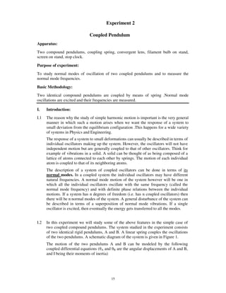 Experiment 2

                               Coupled Pendulum
Apparatus:
Two compound pendulums, coupling spring, convergent lens, filament bulb on stand,
screen on stand, stop clock.

Purpose of experiment:
To study normal modes of oscillation of two coupled pendulums and to measure the
normal mode frequencies.

Basic Methodology:
Two identical compound pendulums are coupled by means of spring .Normal mode
oscillations are excited and their frequencies are measured.

I.    Introduction:
I.1   The reason why the study of simple harmonic motion is important is the very general
      manner in which such a motion arises when we want the response of a system to
      small deviation from the equilibrium configuration .This happens for a wide variety
      of systems in Physics and Engineering.
      The response of a system to small deformations can usually be described in terms of
      individual oscillators making up the system. However, the oscillators will not have
      independent motion but are generally coupled to that of other oscillators. Think for
      example of vibrations in a solid. A solid can be thought of as being composed of a
      lattice of atoms connected to each other by springs. The motion of each individual
      atom is coupled to that of its neighboring atoms.
      The description of a system of coupled oscillators can be done in terms of its
      normal modes. In a coupled system the individual oscillators may have different
      natural frequencies. A normal mode motion of the system however will be one in
      which all the individual oscillators oscillate with the same frequency (called the
      normal mode frequency) and with definite phase relations between the individual
      motions. If a system has n degrees of freedom (i.e. has n coupled oscillators) then
      there will be n normal modes of the system. A general disturbance of the system can
      be described in terms of a superposition of normal mode vibrations. If a single
      oscillator is excited, then eventually the energy gets transferred to all the modes.


I.2   In this experiment we will study some of the above features in the simple case of
      two coupled compound pendulums. The system studied in the experiment consists
      of two identical rigid pendulums, A and B. A linear spring couples the oscillations
      of the two pendulums. A schematic diagram of the system is given in Figure 1.
      The motion of the two pendulums A and B can be modeled by the following
      coupled differential equations ( A and B are the angular displacements of A and B,
      and I being their moments of inertia)




                                            15
 
