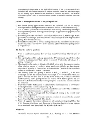 correspondingly large error in the angle of diffraction. If the exact normally is not
   observed, one find that the angle of diffraction measured on the left and on the right
   are not exactly equal. Read both the verniers to eliminate any errors due to non-
   coincidence of the center of the circular sale with the axis of rotation of the telescope
   or table.

Method to make light fall normal to the grating surface:

a) First mount grating approximately normal to the collimator. See the slit through
   telescope and take reading from one side of vernier window. Note down the reading.
b) Add or subtract (whichever is convenient) 900 from reading taken in step (a) and put
   telescope to this position. In this position telescope is approximately perperdicular to
   the collimator.
c) Now rotate prism table until the slit is visible on the cross-wire of the telescope. At this
   position the incident light from the collimator falls at an angle 450 with the plane of the
   grating. Note down this reading.
d) Next add or substract 45o to step (c) reading and rotate the prism table so as to obtain
   this reading on the same window. In this situation, light incident in the grating surface
   is perpendicular.

III. Exercise and viva questions:

1. What is a diffraction grating? How are they made? Name three different types of
   gratings.
2. Can a gratingbe used for studying spectra in the UV or infrared region? If so, what
   should be its characteristic? Can a prism be so used? What are the advantages of a
   grating over a prism?
3. The dispersion of a grating is defined as D=∆θ/∆λ where ∆θ is the angular separation
   of the principal maxima of two linees whose wavelengths differ by ∆λ. Show that the
   dispersion of a grating is D=m/(dcosθ) at the m-th order. Calculate D for the sodium
   doublet at the first order for your experiment.
4. The resolving power of a grating is defined as R=λavg/∆λ where λavg is the mean
   wavelength and ∆λ the difference in the wavelength of two spectral lines which can
   just be resolved into two lines. It can be shown that R=Nm, where N is the total
   number of ruling on the grating and m is the order at which the two spectral ines can
   be resolved. Calculate the number of rulings required to resolve the sodium doublet at
   the first order.
5. Use Bohr model for the frequency of light emitted in atomic transitions to calculate the
   wavelengths foe the sodium doublet, using Fig. 4.
6. In the Hg spectrum which lines are prominent and which are weak? What could be the
   reason for variation in intensities of spectral ines?
7. What would be the advantages and disadvantages of looking at the second order
   spectra in this experiment?
8. What is the mechanism by which the emission spectrum is produced in the spectral
   lamps 9Na or Hg)? Look up Ref. 2 for details.
9. What will happen if the incident light does not fall normally on the grating? Show that
   if φ is the angle of incidence w.r.t. the normal to the grating, then the principal maxima
   occur at angles θ w.r.t. normal such that d (sin θ + sin φ ) = m λ .

References:

1. “ Advanced Practical Physics for students” , B. L. Worsnop and H.T. Flint, Metheun
                                             150
 