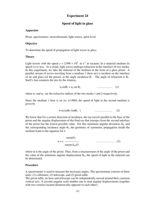 Experiment 24

                                 Speed of light in glass
Apparatus

Prism, spectrometer, monochromatic light source, spirit level.

Objective

To determine the speed of propagation of light waves in glass.

Theory

Light travels with the speed c = 2.998 × 108 m s-1 in vacuum. In a material medium its
speed (v) is less. As a result, light waves undergo refraction at the interface of two media.
In this experiment, we take the material of the medium in the form of a glass prism. A
parallel stream of waves traveling from a medium 1 (here air) is incident on the interface
of air and glass (of the prism), at the angle incidence θ1. The angle of refraction is θ2 .
Snell’ s law connects the two by the relation,

                               n1sinθ1 = n2 sin θ2               … … … ..… …     (1)

where n1 and n2 are the refractive indices of the two media 1 and 2 respectively.

Since the medium 1 here is air (n1 ≅1.000), the speed of light in the second medium is
given by

                              ν=c(sinθ2 /sinθ1 )              ………………              (2)

We know that for a certain direction of incidence, the ray travels parallel to the base of the
prism and the angular displacement of the final ray that emerges from the second interface
of the prism has the lowest possible value. For this minimum angular deviation, δm, and
the corresponding incidence angle θ1, the geometry of symmetric propagation inside the
medium leads to the equation for ν

                                    sin(α/2)
                             ν = c ---------------             … … … … … … … .(3)
                                   sin(α+∂m)/2

where α is the angle of the prism. Thus, from a measurement of the angle of the prism and
the value of the minimum angular displacement δm, the speed of light in the material can
be determined.

Procedure

A spectrometer is used to measure the necessary angles. The spectrometer consists of three
units: (1) collimator, (2) telescope, and (3) prism table.
The prism table, its base and telescope can be independently moved around their common
vertical axis. A circular angular scale enables one to read angular displacements (together
with two verniers located diametrically opposite to each other).

                                              153
 