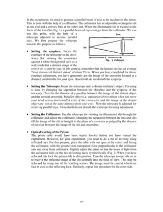 In the experiment, we need to produce a parallel beam of rays to be incident on the prism.
This is done with the help of a collimator. The collimator has an adjustable rectangular slit
at one end and a convex lens at the other end. When the illuminated slit is located at the
focus of the lens (See Fig. 1), a parallel beam of rays emerges from the collimator. We can
test this point, with the help of a
telescope adjusted to receive parallel
rays. We first prepare the telescope
towards this purpose as follows:

•   Setting the eyepiece: Focus the
    eyepiece of the telescope on its cross-
    wires (for viewing the crosswires
    against a white background such as a
    wall) such that a distinct image of the
    crosswire is seen by you. In this context, remember that the human eye has an average
    “ least distance of distinct vision” of about 25 cm. When you have completed the above
    eyepiece adjustment, you have apparently got the image of the crosswire located at a
    distance comfortable for your eyes. Henceforth do not disturb the eyepiece.

•   Setting the Telescope: Focus the telescope onto a distant (infinity!) object. Focusing
    is done by changing the seperation between the objective and the eyepiece of the
    telescope. Test for the absence of a parallax between the image of the distant object
    and the vertical crosswire. Parallex effect (i.e. separation of two things when you move
    your head across horizontally) exits, if the cross-wire and the image of the distant
    object are not at the same distance from your eyes. Now the telescope is adjusted for
    receiving parallel rays. Henceforth do not disturb the telescope focusing adjustment.

•   Setting the Collimator: Use the telescope for viewing the illuminated slit through the
    collimator and adjust the collimator (changing the separation between its lens and slit)
    till the image of the slit is brought to the plane of crosswires as judged by the absence
    of parallax between the image of the slit and crosswires.

•   Optical leveling of the Prism:
    The prism table would have been nearly leveled before use have started the
    experiment. However, for your experiment, you need to do a bit of leveling using
    reflected rays. For this purpose, place the table with one apex at the center and facing
    the collimator, with the ground (non-transparent) face perpendicular to the collimator
    axis and away from collimator. Slightly adjust the prism so that the beam of light from
    the collimator falls on the two reflecting faces symmetrically (Fig. 2) When you have
    achieved this lock the prism table in this position. Turn the telescope to one side so as
    to receive the reflected image of the slit centrally into the field of view. This may be
    achieved by using one of the leveling screws. The image must be central whichever
    face is used as the reflecting face. Similarly, repeat this procedure for the other side.




                                            154
 