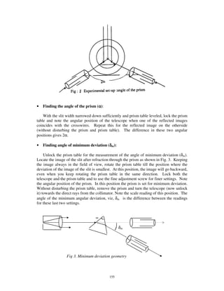 •   Finding the angle of the prism (α):

    With the slit width narrowed down sufficiently and prism table leveled, lock the prism
table and note the angular position of the telescope when one of the reflected images
coincides with the crosswires. Repeat this for the reflected image on the otherside
(without disturbing the prism and prism table). The difference in these two angular
positions gives 2α.

•   Finding angle of minimum deviation (δm):

     Unlock the prism table for the measurement of the angle of minimum deviation (δm).
Locate the image of the slit after refraction through the prism as shown in Fig. 3. Keeping
the image always in the field of view, rotate the prism table till the position where the
deviation of the image of the slit is smallest. At this position, the image will go backward,
even when you keep rotating the prism table in the same direction. Lock both the
telescope and the prism table and to use the fine adjustment screw for finer settings. Note
the angular position of the prism. In this position the prism is set for minimum deviation.
Without disturbing the prism table, remove the prism and turn the telescope (now unlock
it) towards the direct rays from the collimator. Note the scale reading of this position. The
angle of the minimum angular deviation, viz, δm is the difference between the readings
for these last two settings.


                                    ∝

                                                  δm




                  Fig 3. Minimum deviation geometry



                                            155
 