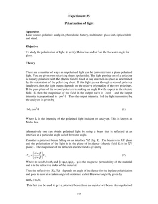 Experiment 25

                                  Polarization of light

Apparatus
Laser source, polarizer, analyzer, photodiode, battery, multimeter, glass slab, optical table
and stand.

Objective
To study the polarization of light, to verify Malus law and to find the Brewster angle for
glass.

Theory


There are a number of ways an unpolarised light can be converted into a plane polarized
light. You are given two polarising sheets (polaroids). The light passing out of a polarizer
is linearly polarized with the electric field E fixed in one direction in space as determined
by the orientation of the polarizing sheet. If this light passes through a second polarizer
(analyser), then the light output depends on the relative orientation of the two polarizers.
If the pass plane of the second polarizer is making an angle θ with respect to the electric
field E, then the magnitude of the field in the output wave is cosθ and the output
intensity is proportional to cos2 θ Thus the output intensity I of the light transmitted by
the analyser is given by


I=I0 cos2 θ                                                                          (1)


Where I0 is the intensity of the polarized light incident on analyser. This is known as
Malus law.


Alternatively one can obtain polarised light by using a beam that is reflected at an
interface at a particular angle called Brewster angle.
Consider a polarised beam falling on an interface YZ (fig. 1). The beam is in XY plane
and the polarisation of the light is in the plane of incidence (electric field EI is in XY
plane) . The magnitude of the reflected electric field is given by

       α−β
ER =       EI                                                                        (2)
       α+β
Where α =cosθT/cosθI and β =µ1n1/µ2n2. µ is the magnetic permeability of the material
and n is the refractive index of the material.
Thus the reflectivity (ER /EI) depends on angle of incidence for the inplane polarisiation
and goes to zero at a certain angle of incidence called Brewster angle θB given by
tanθB = n1/n2
This fact can be used to get a polarised beam from an unpolarised beam. An unpolarised

                                             157
 