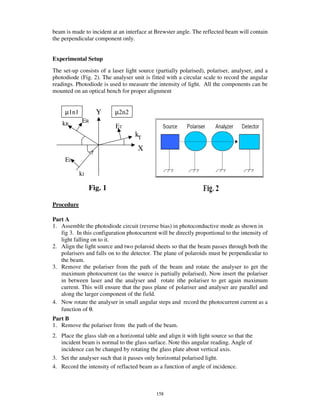 beam is made to incident at an interface at Brewster angle. The reflected beam will contain
the perpendicular component only.


Experimental Setup
The set-up consists of a laser light source (partially polarised), polariser, analyser, and a
photodiode (Fig. 2). The analyser unit is fitted with a circular scale to record the angular
readings. Photodiode is used to measure the intensity of light. All the components can be
mounted on an optical bench for proper alignment


     µ1n1          Y       µ2n2
    kR       ER
                           ET
                                    kT
                                     X
     EI

            kI

                 Fig. 1

Procedure

Part A
1. Assemble the photodiode circuit (reverse bias) in photoconductive mode as shown in
   fig 3. In this configuration photocurrent will be directly proportional to the intensity of
   light falling on to it.
2. Align the light source and two polaroid sheets so that the beam passes through both the
   polarisers and falls on to the detector. The plane of polaroids must be perpendicular to
   the beam.
3. Remove the polariser from the path of the beam and rotate the analyser to get the
   maximum photocurrent (as the source is partially polarised). Now insert the polariser
   in between laser and the analyser and rotate ithe polariser to get again maximum
   current. This will ensure that the pass plane of polariser and analyser are parallel and
   along the larger component of the field.
4. Now rotate the analyser in small angular steps and record the photocurrent current as a
   function of θ.
Part B
1. Remove the polariser from the path of the beam.
2. Place the glass slab on a horizontal table and align it with light source so that the
   incident beam is normal to the glass surface. Note this angular reading. Angle of
   incidence can be changed by rotating the glass plate about vertical axis.
3. Set the analyser such that it passes only horizontal polarised light.
4. Record the intensity of reflacted beam as a function of angle of incidence.



                                             158
 