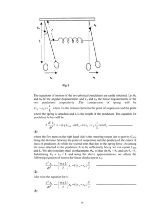 Fig 1


The equations of motion of the two physical pendulums are easily obtained. Let A
and B be the angular displacement, and xA and xB the linear displacements of the
two pendulums respectively .The compression of spring will be
               l
( x A − x B ) = .where l is the distance between the point of suspension and the point
               L
where the spring is attached and L is the length of the pendulum. The equation for
pendulum A thus will be
            d2 A                                            l
          I       = − m g LC M sin   A   − k ( x A − xB )     l cos   A   ------------------------
             dt 2                                           L
(1)
where the first term on the right hand side is the restoring torque due to gravity (LCM
being the distance between the point of suspension and the position of the center of
mass of pendulum A) while the second term that due to the spring force .Assuming
the mass attached to the pendulum A to be sufficiently heavy we can equate LCM
and L. We also consider small displacements A, so that sin A          A and cos A 1.
Substituting A = xA / L and using the above approximations, we obtain the
following equation of motion for linear displacement xA:
          d 2 xA    mgL                      l2
                 =−     x A − k ( x A − xB )                ----------------------------------------
           dt 2      I                        I
(2)
Like wise the equation for is
          d 2 xB    mgL                     l2
                 =−     xB − k ( x A − xB )                 ----------------------------------------
           dt 2      I                       I
(3)


                                         16
 