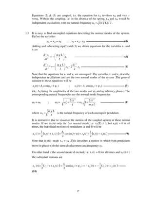 Equations (2) & (3) are coupled, i.e. the equation for xA involves xB and vice –
      versa. Without the coupling, i.e. in the absence of the spring, xA and xB would be
      independent oscillations with the natural frequency 0 = (m g L ) / I .


I.3   It is easy to find uncoupled equations describing the normal modes of the system.
      Define the variables
                            x1 = xA + xB              ; x2 = xA - xB ----------------------------------------(4)
      Adding and subtracting eqs(2) and (3) we obtain equations for the variables x1 and
      x2 as
                        d 2 x1    mgL
                            2
                               =−     x1                        ---------------------------------------------------- (5)
                         dt        I

                        d 2 x2    mgL        k l2
                               =−     x2 − 2      x 2 --------------------------------------------- (6)
                         dt 2      I          I
      Note that the equations for x1 and x2 are uncoupled .The variables x1 and x2 describe
      independent oscillations and are the two normal modes of the system .The general
      solution to these equations will be
      x1 (t ) = A1 cos(          1   t+   1   )       ;         x1 (t ) = A2 cos(      2   t+   2   ) ---------------------- (7)
      (A1, A2 being the amplitudes of the two modes and 1 and 2 arbitrary phases).The
      corresponding natural frequencies are the normal mode frequencies:

                                                          2k l2                     2k l2
       1=      0             ;            2=
                                                  2
                                                  0   +         =          0   1+                ------------------------- (8)
                                                           I                        mgL

                             mgL
      where         0   =        is the natural frequency of each uncoupled pendulum.
                              I
      It is instructive that to visualize the motion of the coupled system in these normal
      modes. If we excite only the first normal mode, i.e. x1(T) 0, but x2(t) = 0 at all
      times, the individual motions of pendulums A and B will be

      x A (t ) =
                   1
                     (x1 (t ) + x 2 (t ) ) = A1 cos ( 1t + ) = x B (t ) = 1 (x1 (t ) − x 2 (t ) ) ------------------ (9)
                   2                         2                            2
      Note that in this mode xA = xB .This describes a motion in which both pendulums
      move in phase with the same displacement and frequency                                        1.


      On other hand if the second mode id excited, i.e. x1(t) = 0 for all times and x2(t)                                           0
      the individual motions are


      x A (t ) =
                   1
                     (x1 (t ) + x2 (t ) ) = A1 cos(         2   t+     2   ) = − x B (t ) = −
                                                                                                1
                                                                                                  (x1 (t ) − x 2 ( t ) ) --------
                   2                        2                                                   2
      (10)




                                                                  17
 