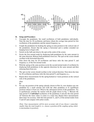 II.   Setup and Procedure:
1.    Uncouple the pendulums. Set small oscillations of both pendulums individually.
      Note the time for 20 oscillations and hence obtain the average time period for free
      oscillations of the pendulums and the natural frequency 0.
2.    Couple the pendulums by hooking the spring at some position to the vertical rods of
      the pendulums. Ensure that the spring is horizontal and is neither extended nor
      hanging loose to begin with.
3.    Switch on the bulb and observe the spot at the centre of the screen.
4.    Excite the first normal mode by displacing both pendulums by the same amount in
      the same direction. Release both pendulums from rest. The spot on the screen should
      oscillate in the horizontal direction.
5.    Note down the time for 20 oscillations and hence infer the time period T, and
      frequency 1 of the first normal mode.
6.    With the spring at the same position excite the second normal mode of oscillation by
      displacing both pendulums in the opposite directions by the same amount and then
      releasing them from rest.
7.    The spot on the screen should oscillate in the vertical direction. Note down the time
      for 20 oscillations and hence infer the time period T2 and frequency 2 .
8.    Repeat these measurements for the spring hooked at 3 more positions on the vertical
      rods of the pendulums.
      (Part
      B)
9.    For any one position of the spring (already chosen in Part A), now displace any one
      pendulum by a small amount and (with the other pendulum at its equilibrium
      position) release it from rest. Observe the subsequent motion of the pendulums. Try
      to qualitatively correlate the motion with the graph shown in Fig. 3. Measure the
      time period T of individual oscillations of the pendulum A and also the time period
        T between the times when A comes to a total stop. Repeat these measurements
      three times for accuracy. Infer the time periods T1, and T2 of the normal modes from
      T and T and compare with earlier results.

      (Note: Your measurements will be more accurate only if you choose t somewhat
      smaller than the total length L, i.e. choose a position of the coupling spring which
      is intermediate in position).



                                            19
 