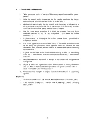 III.   Exercises and Viva Questions

       1.   What are normal modes of a system? How many normal modes will a system
            posses?
       2.   Infer the normal mode frequencies for the coupled pendulum by directly
            considering the motion in the two modes as shown in fig 2.
       3.   Qualitatively explain why the first normal mode frequency is independent of
            the position of the spring while the second normal mode frequency increases
            with l, the distance of the spring from the point of support.
       4.   For the cases where pendulum A is lifted and released from rest derive
            unknown constants A1, A2 , 1 , 2 in equation (11) to obtain the solution
            equation (12).
       5.   Explain the effect of damping on the motion. Redraw figure 3 qualitatively if
            damping is present.
       6.   List all the approximations made in the theory of the double pendulum treated
            in the theory as against the actual apparatus used and estimate the error
            introduced. Also, consider possible sources of random errors while conducting
            the experiment.
       7.   Explain why the spot on the screen moves the way it does, i.e. horizontally
            when the 1st normal mode is excited and vertically when the 2nd normal mode
            is excited.
       8.   Describe and explain the motion of the spot on the screen when only pendulum
            is displaced.
       9.   In part B, derive the expressions for the normal modes 1 and 2 from the T
            and T .What is the reason that the procedure asks you to choose a value of l
            small compared to L for better accuracy?
       10. Give some more examples of coupled oscillations from Physics or Engineering
           systems.
References
       1.   “Vibrations and Waves”, A.P .French, Arnold-Heinemann, New Delhi, 1972.
       2.   “The elements of Physics”, I.S.Grant and W.R.Phillips ,Oxford University
            Press, Oxford




                                            20
 