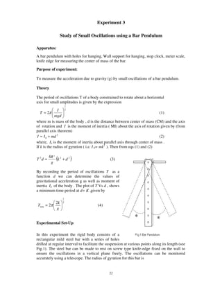 Experiment 3

                 Study of Small Oscillations using a Bar Pendulum

Apparatus:
A bar pendulum with holes for hanging, Wall support for hanging, stop clock, meter scale,
knife edge for measuring the center of mass of the bar.

Purpose of experiment:

To measure the acceleration due to gravity (g) by small oscillations of a bar pendulum.

Theory

The period of oscillations T of a body constrained to rotate about a horizontal
axis for small amplitudes is given by the expression
                      1
               I 2
   T = 2π                                                                   (1)
             mgd
where m is mass of the body , d is the distance between center of mass (CM) and the axis
of rotation and I is the moment of inertia ( MI) about the axis of rotation given by (from
parallel axis theorem)
 I = I 0 + md 2                                                             (2)
where, Io is the moment of inertia about parallel axis through center of mass .
If k is the radius of gyration ( i.e. I 0= mk2 ). Then from eqs (1) and (2)

         4π 2 2
T 2d =
          g
             (k + d 2 )                        (3)


By recording the period of oscillations T as a
function d we can determine the values of
gravitational acceleration g as well as moment of
inertia Io of the body . The plot of T Vs d , shows
a minimum time period at d= K ,given by
                  1
            2k    2
Tmin   = 2π                            (4)
             g


Experimental Set-Up

In this experiment the rigid body consists of a
rectangular mild steel bar with a series of holes
drilled at regular interval to facilitate the suspension at various points along its length (see
Fig.1). The steel bar can be made to rest on screw type knife-edge fixed on the wall to
ensure the oscillations in a vertical plane freely. The oscillations can be monitored
accurately using a telescope. The radius of gyration for this bar is


                                               22
 